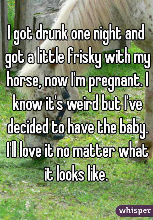 I got drunk one night and got a little frisky with my horse, now I'm pregnant. I know it's weird but I've decided to have the baby. I'll love it no matter what it looks like. 