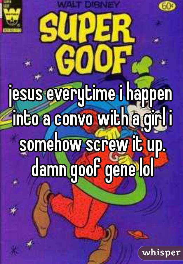 jesus everytime i happen into a convo with a girl i somehow screw it up. damn goof gene lol