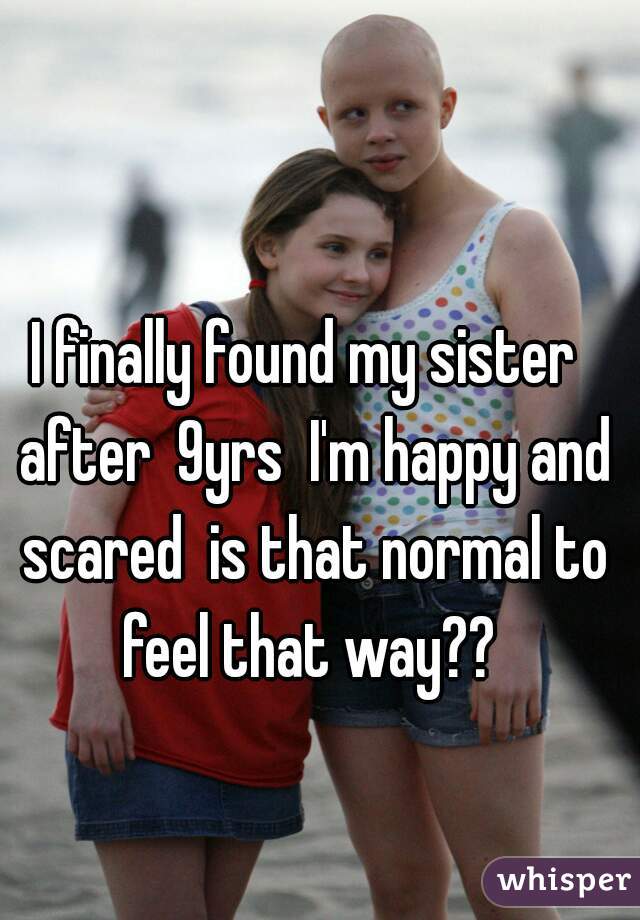 I finally found my sister  after  9yrs  I'm happy and scared  is that normal to feel that way?? 