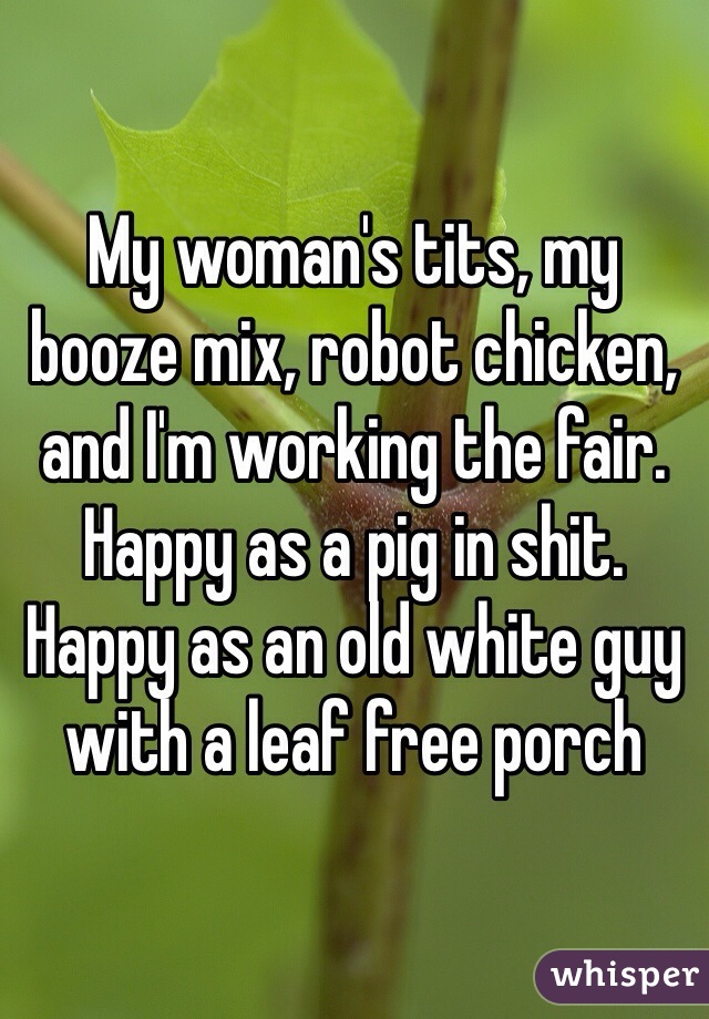 My woman's tits, my booze mix, robot chicken, and I'm working the fair. Happy as a pig in shit. Happy as an old white guy with a leaf free porch 