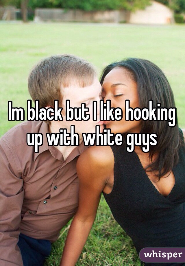 Im black but I like hooking up with white guys