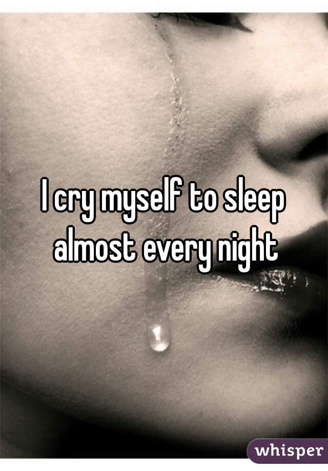 I cry myself to sleep almost every night
