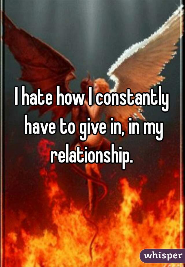 I hate how I constantly have to give in, in my relationship. 