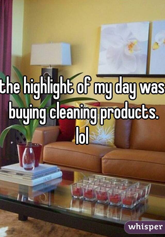 the highlight of my day was buying cleaning products. lol 