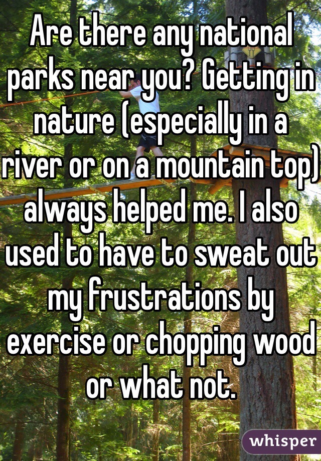 Are there any national parks near you? Getting in nature (especially in a river or on a mountain top) always helped me. I also used to have to sweat out my frustrations by exercise or chopping wood or what not.