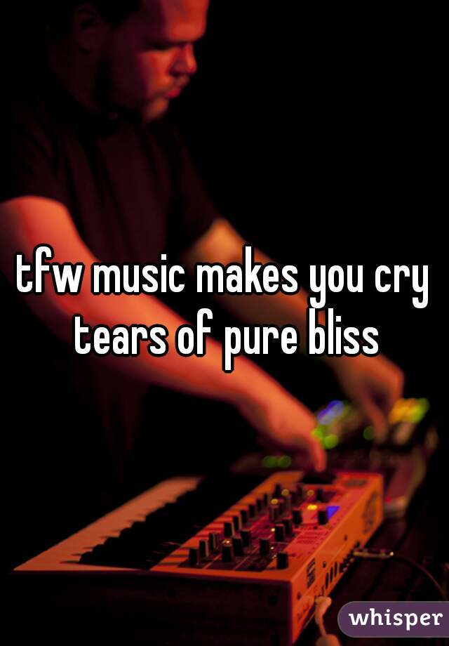 tfw music makes you cry tears of pure bliss