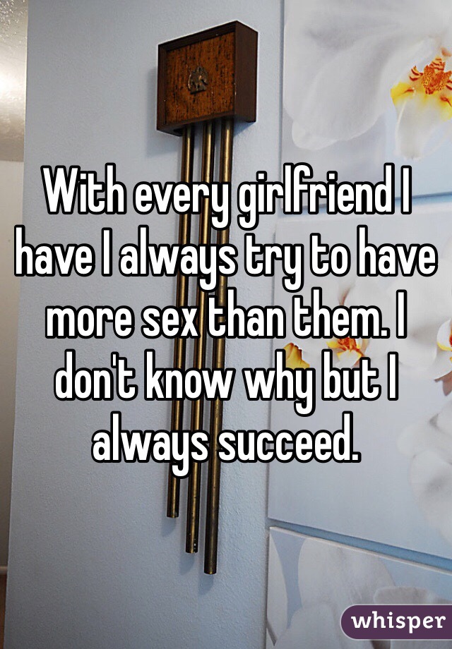 With every girlfriend I have I always try to have more sex than them. I don't know why but I always succeed. 