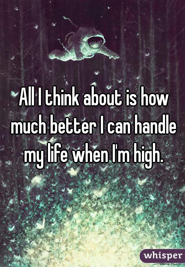  All I think about is how much better I can handle my life when I'm high.