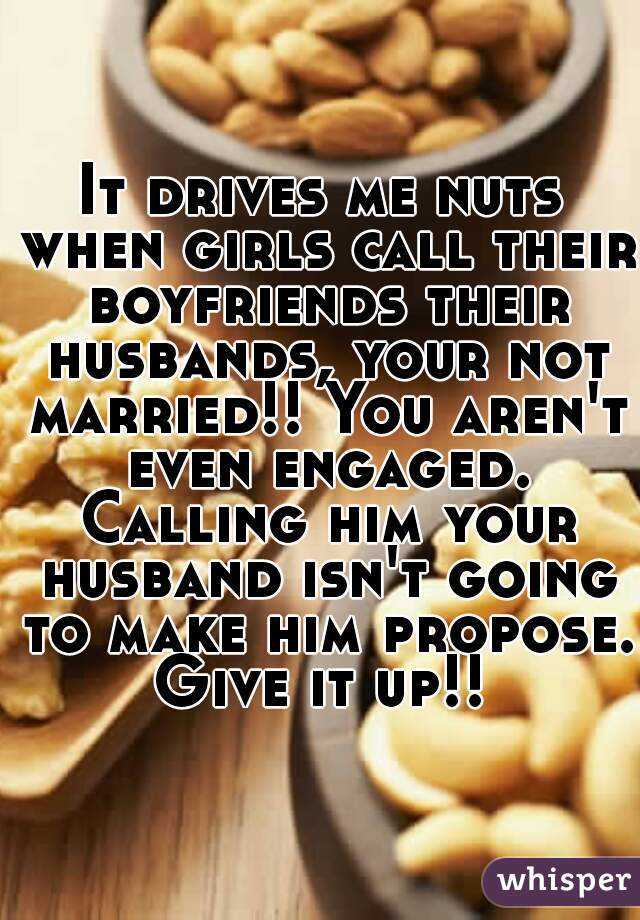 It drives me nuts when girls call their boyfriends their husbands, your not married!! You aren't even engaged. Calling him your husband isn't going to make him propose. Give it up!! 