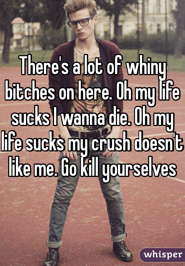 There's a lot of whiny bitches on here. Oh my life sucks I wanna die. Oh my life sucks my crush doesn't like me. Go kill yourselves