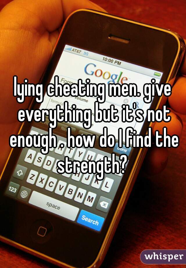 lying cheating men. give everything but it's not enough . how do I find the strength? 

