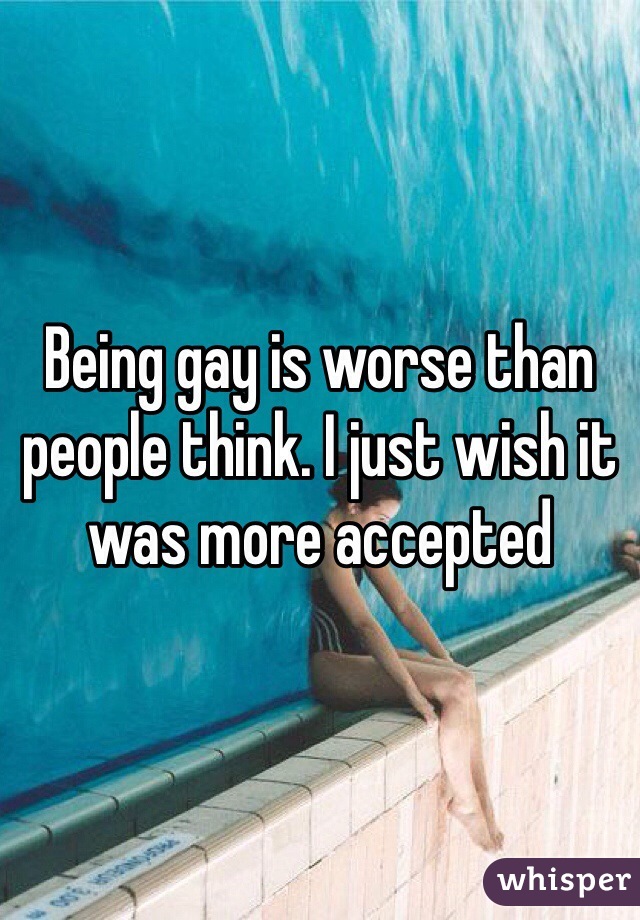 Being gay is worse than people think. I just wish it was more accepted 