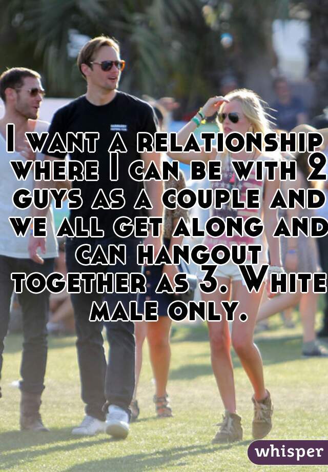 I want a relationship where I can be with 2 guys as a couple and we all get along and can hangout together as 3. White male only.