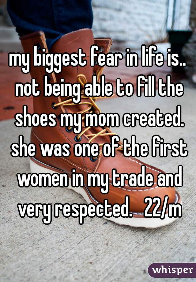 my biggest fear in life is.. not being able to fill the shoes my mom created. she was one of the first women in my trade and very respected.   22/m