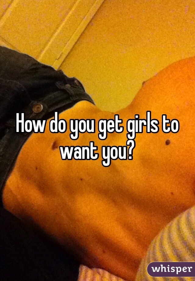 How do you get girls to want you?