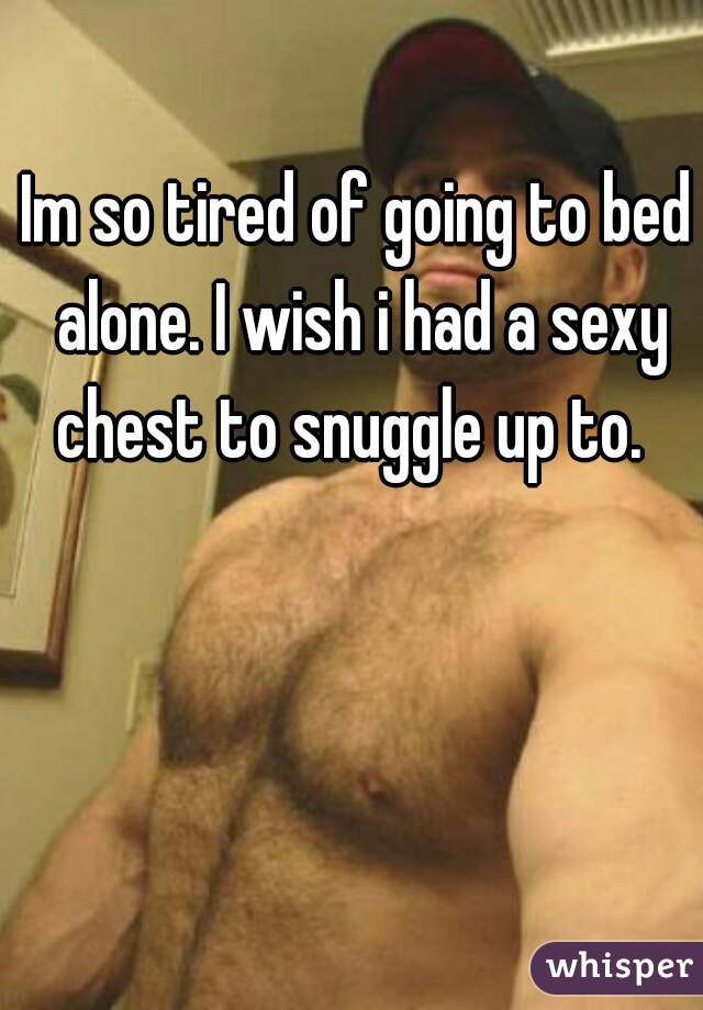Im so tired of going to bed alone. I wish i had a sexy chest to snuggle up to.  