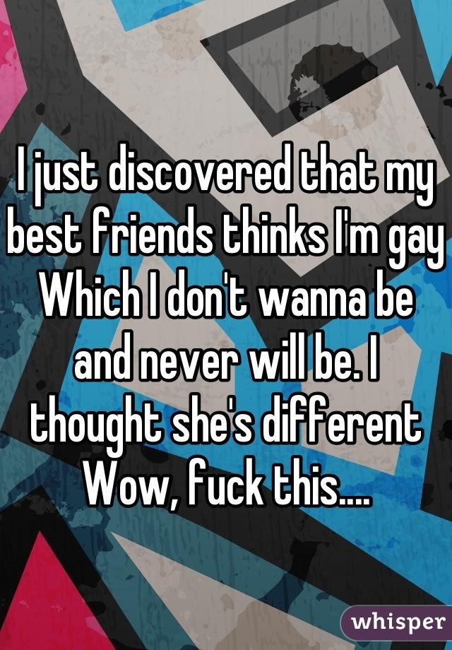I just discovered that my best friends thinks I'm gay
Which I don't wanna be and never will be. I thought she's different
Wow, fuck this....