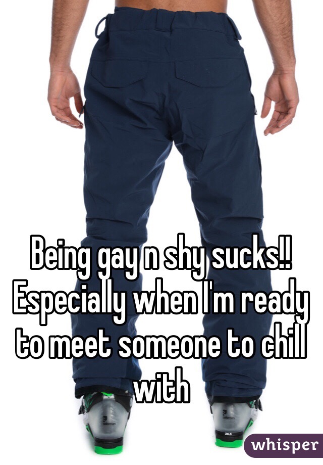 Being gay n shy sucks!! Especially when I'm ready to meet someone to chill with 
