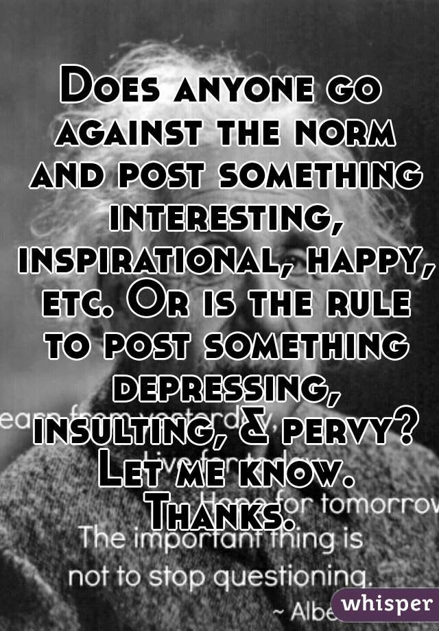 Does anyone go against the norm and post something interesting, inspirational, happy, etc. Or is the rule to post something depressing, insulting, & pervy? Let me know. Thanks. 