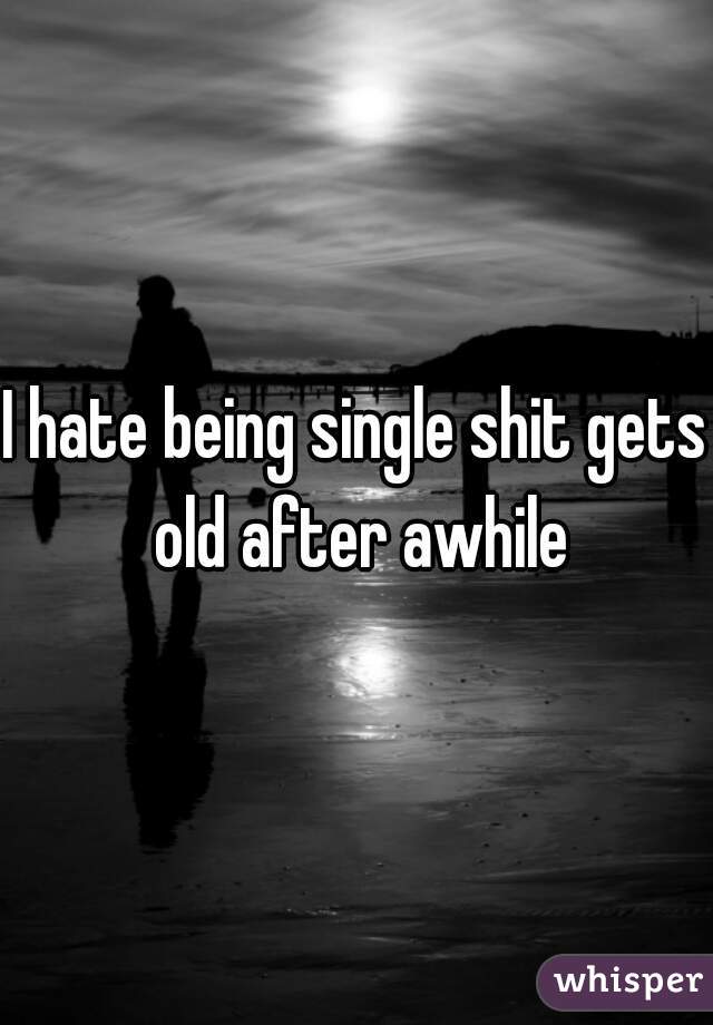 I hate being single shit gets old after awhile