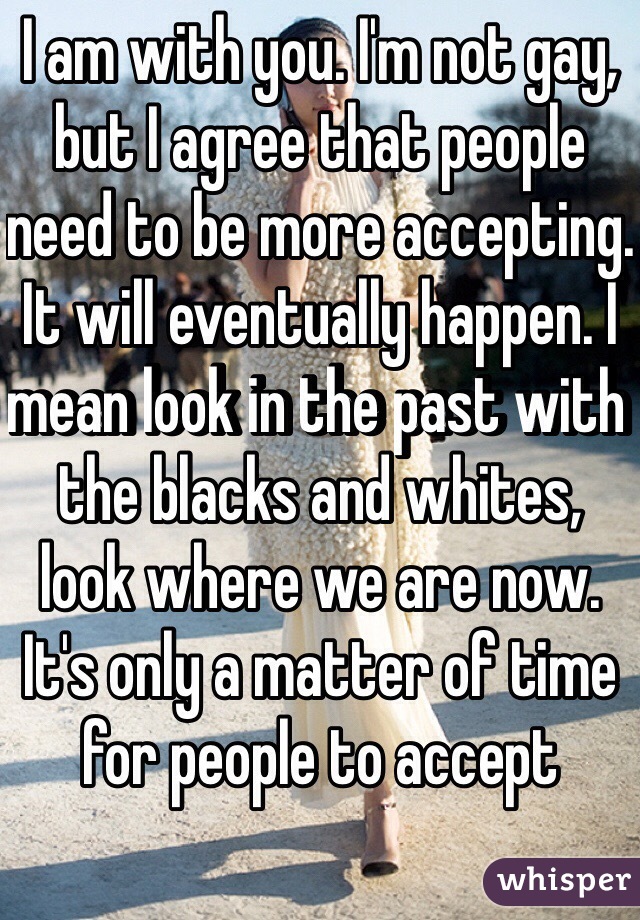 I am with you. I'm not gay, but I agree that people need to be more accepting. It will eventually happen. I mean look in the past with the blacks and whites, look where we are now. It's only a matter of time for people to accept
