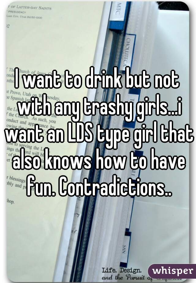 I want to drink but not with any trashy girls...i want an LDS type girl that also knows how to have fun. Contradictions..