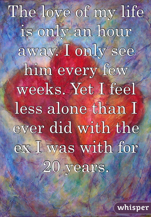 The love of my life is only an hour away. I only see him every few weeks. Yet I feel less alone than I ever did with the ex I was with for 20 years. 

