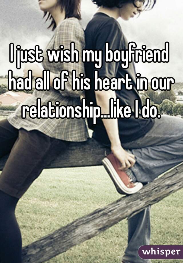 I just wish my boyfriend had all of his heart in our relationship...like I do.