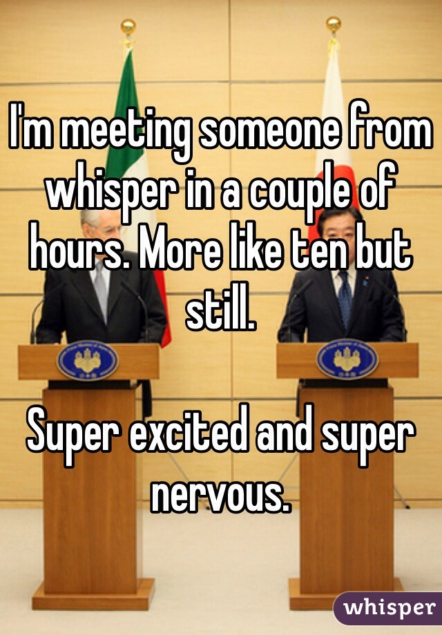 I'm meeting someone from whisper in a couple of hours. More like ten but still. 

Super excited and super nervous. 