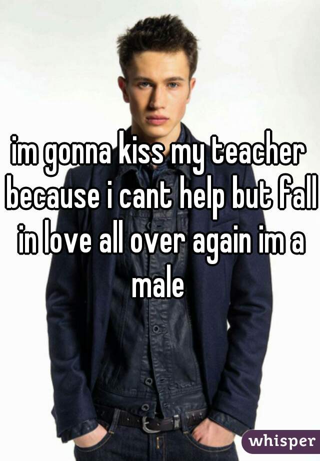 im gonna kiss my teacher because i cant help but fall in love all over again im a male 