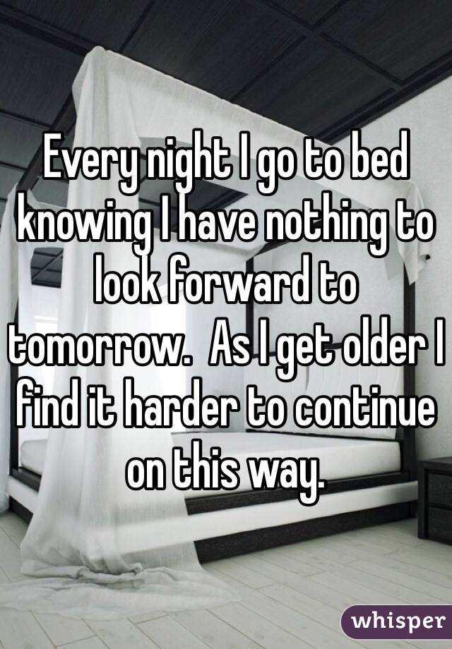 Every night I go to bed knowing I have nothing to look forward to tomorrow.  As I get older I find it harder to continue on this way.