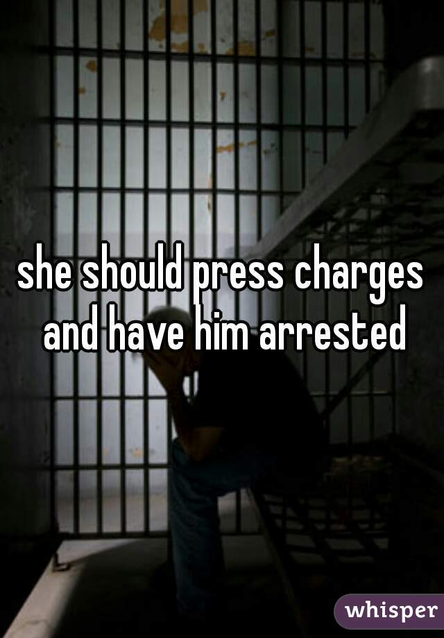she should press charges and have him arrested