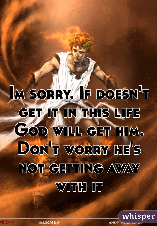 Im sorry. If doesn't get it in this life God will get him. Don't worry he's not getting away with it 