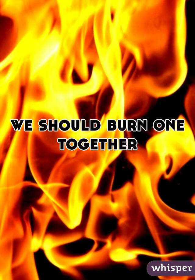 we should burn one together 