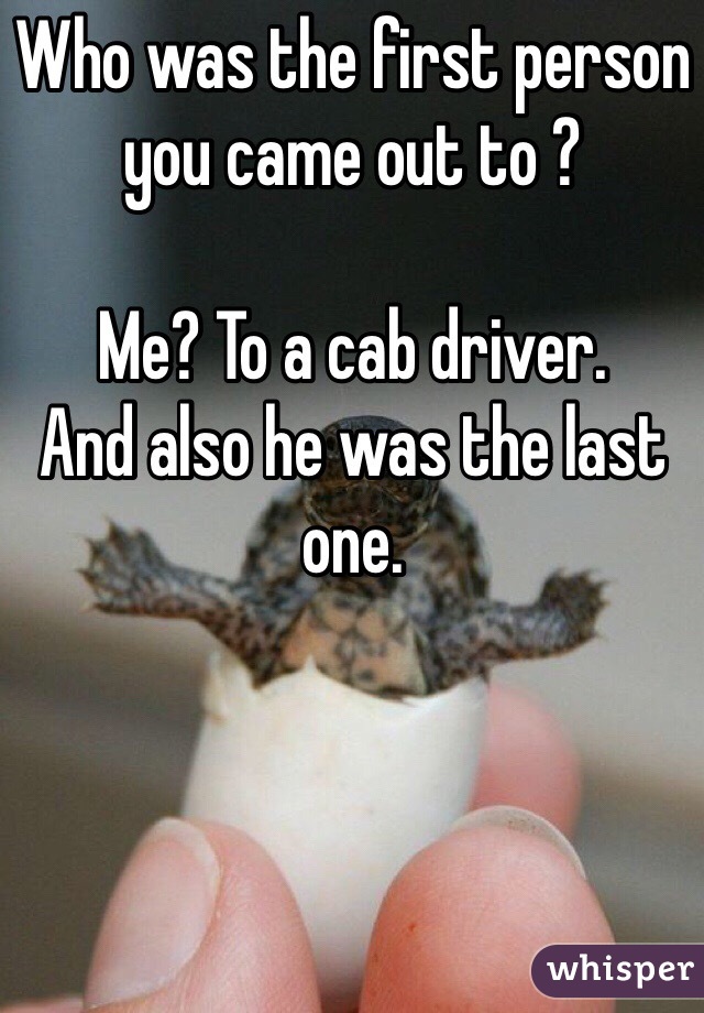 Who was the first person you came out to ? 

Me? To a cab driver. 
And also he was the last one. 