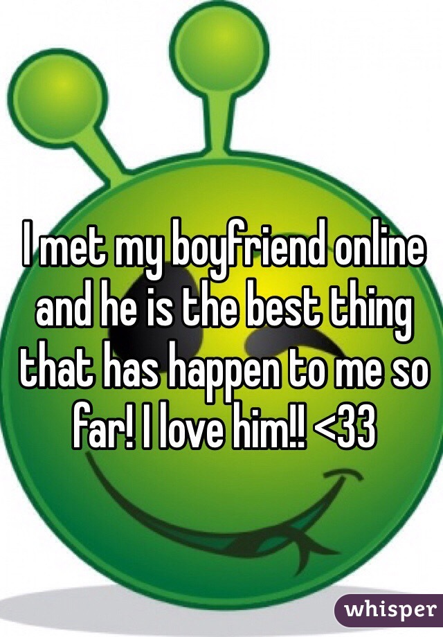 I met my boyfriend online and he is the best thing that has happen to me so far! I love him!! <33 