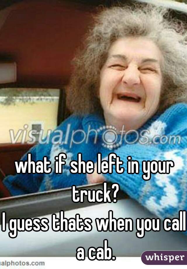 what if she left in your truck?




I guess thats when you call a cab.