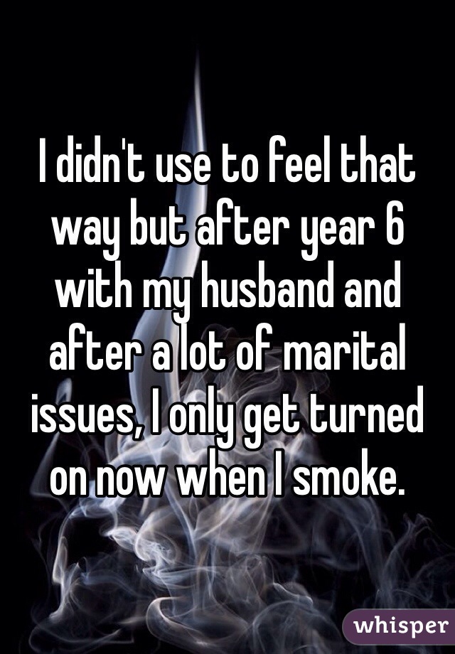 I didn't use to feel that way but after year 6 with my husband and after a lot of marital issues, I only get turned on now when I smoke.