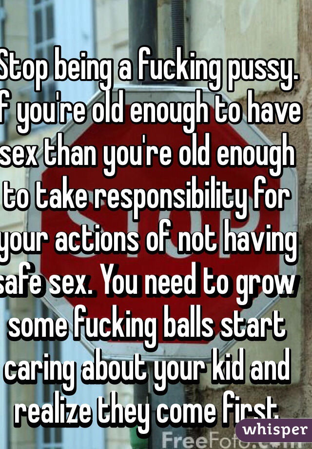 Stop being a fucking pussy. If you're old enough to have sex than you're old enough to take responsibility for your actions of not having safe sex. You need to grow some fucking balls start caring about your kid and realize they come first