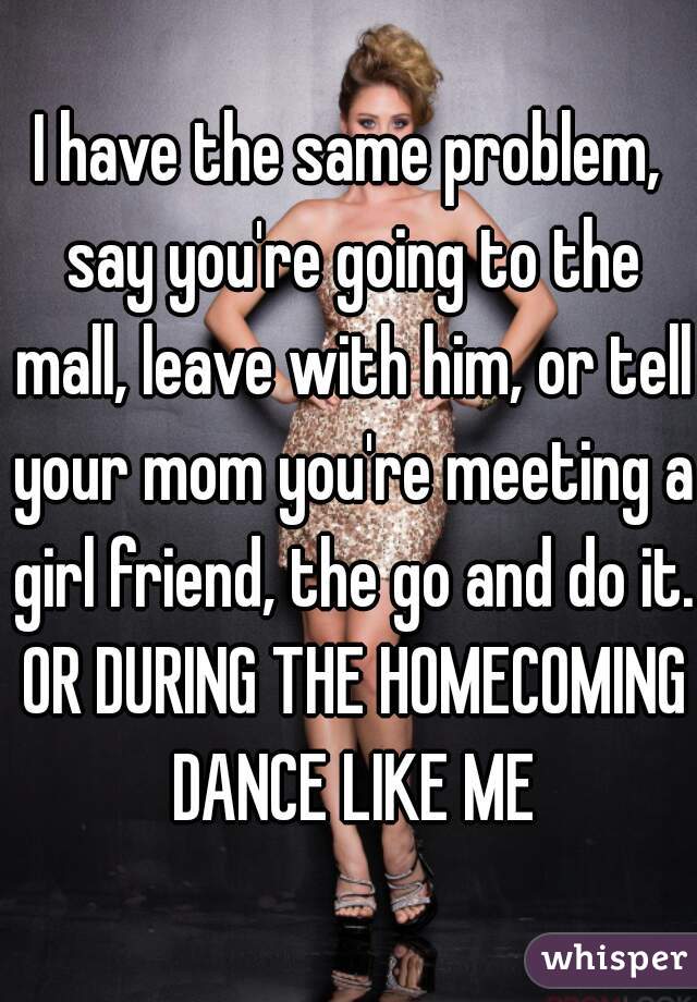 I have the same problem, say you're going to the mall, leave with him, or tell your mom you're meeting a girl friend, the go and do it. OR DURING THE HOMECOMING DANCE LIKE ME