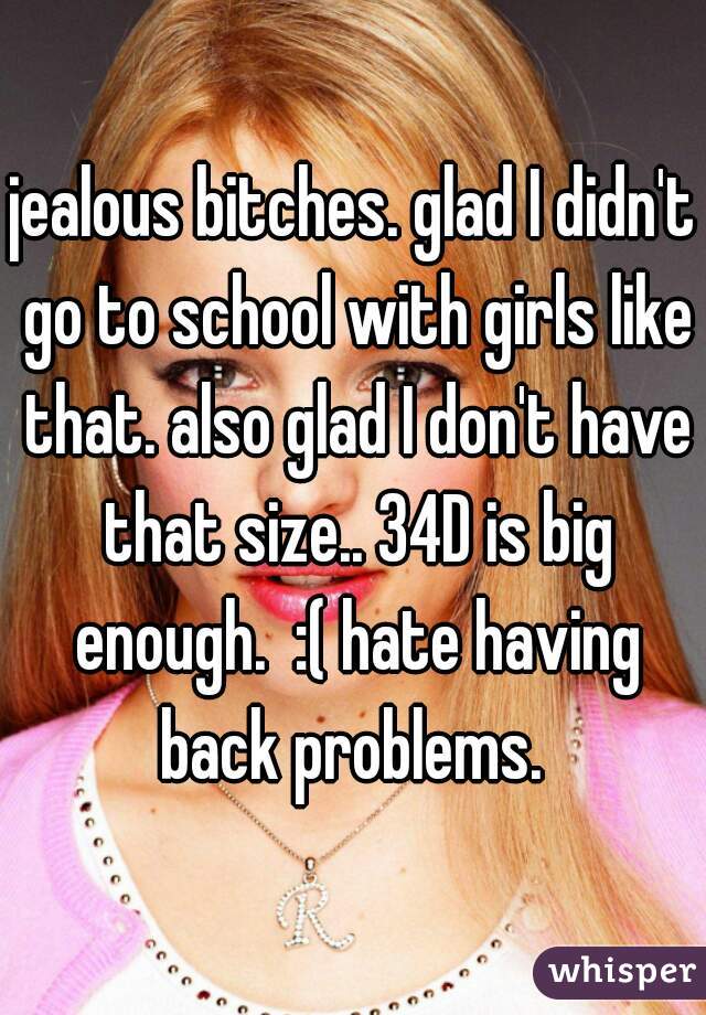 jealous bitches. glad I didn't go to school with girls like that. also glad I don't have that size.. 34D is big enough.  :( hate having back problems. 