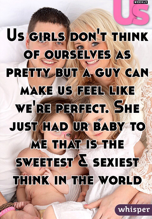 Us girls don't think of ourselves as pretty but a guy can make us feel like we're perfect. She just had ur baby to me that is the sweetest & sexiest think in the world  