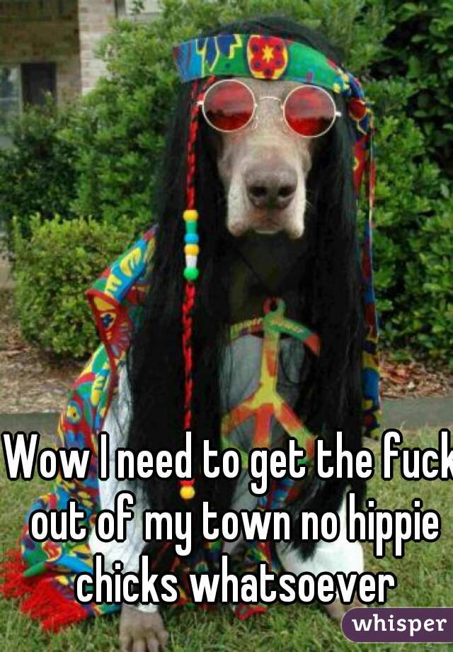 Wow I need to get the fuck out of my town no hippie chicks whatsoever