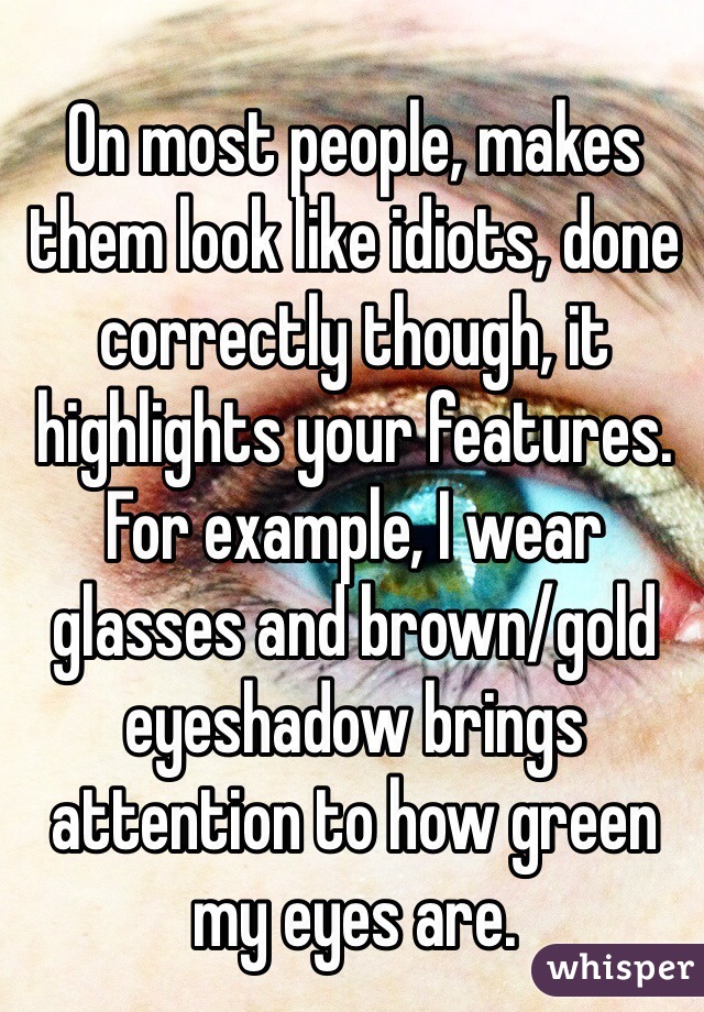 On most people, makes them look like idiots, done correctly though, it highlights your features. For example, I wear glasses and brown/gold eyeshadow brings attention to how green my eyes are. 