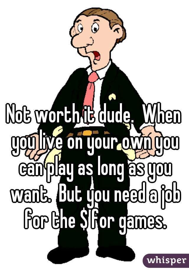 Not worth it dude.  When you live on your own you can play as long as you want.  But you need a job for the $ for games.