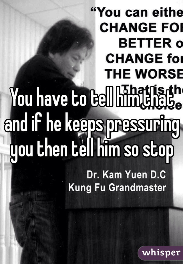 You have to tell him that and if he keeps pressuring you then tell him so stop