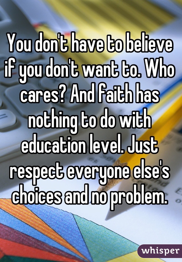 You don't have to believe if you don't want to. Who cares? And faith has nothing to do with education level. Just respect everyone else's choices and no problem.