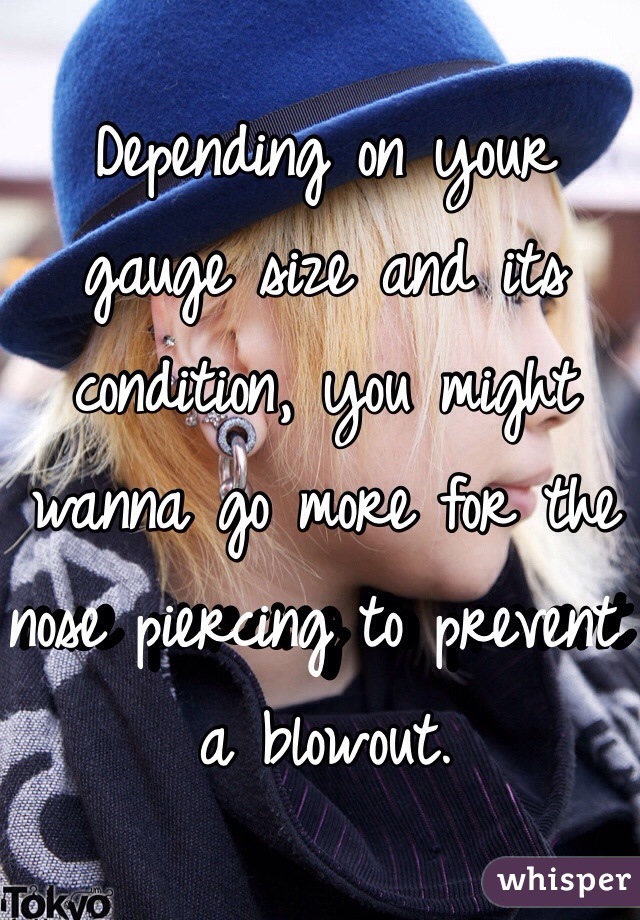 Depending on your gauge size and its condition, you might wanna go more for the nose piercing to prevent a blowout.