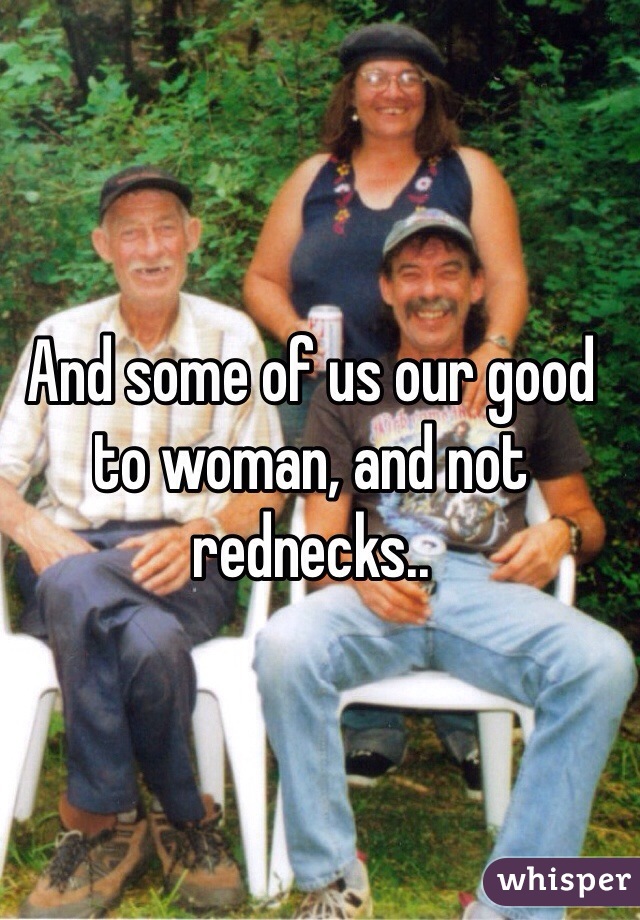And some of us our good to woman, and not rednecks..