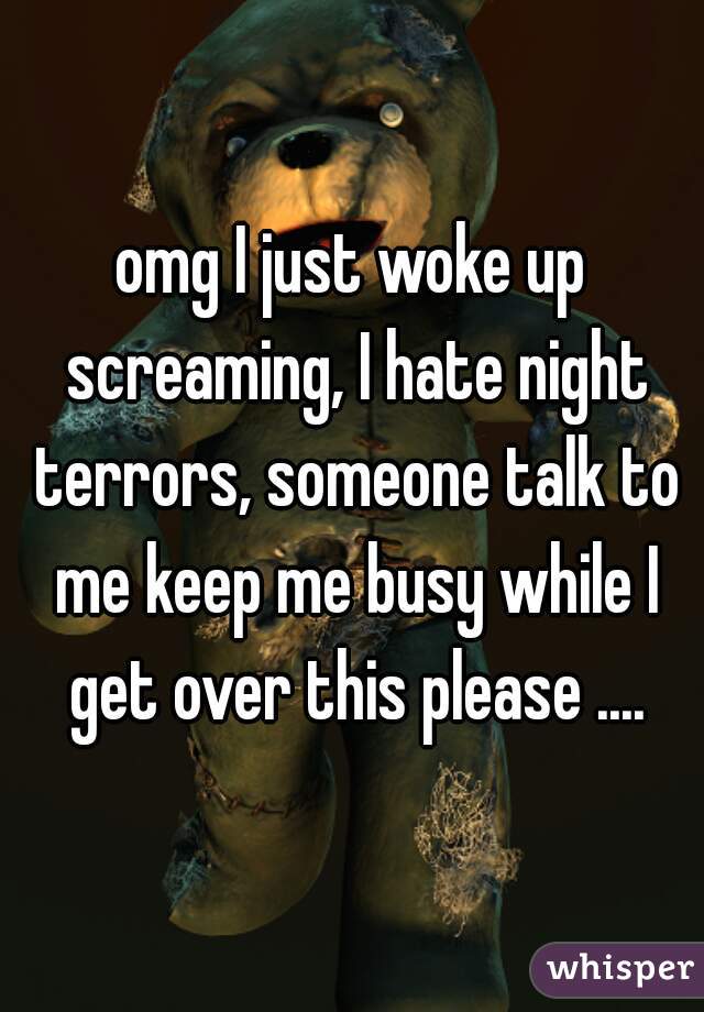 omg I just woke up screaming, I hate night terrors, someone talk to me keep me busy while I get over this please ....